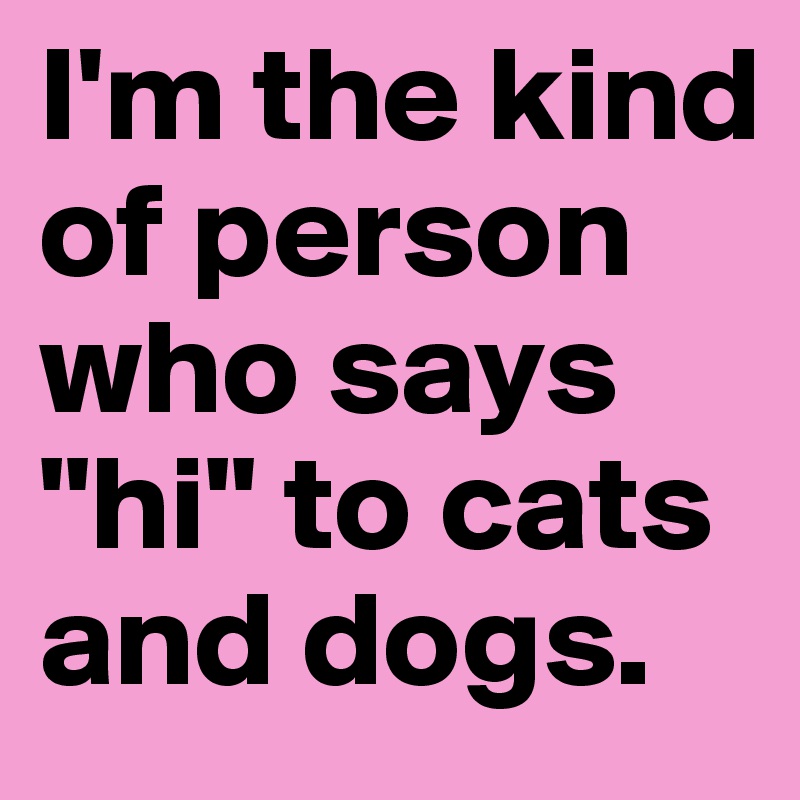 I'm the kind of person who says "hi" to cats and dogs. 