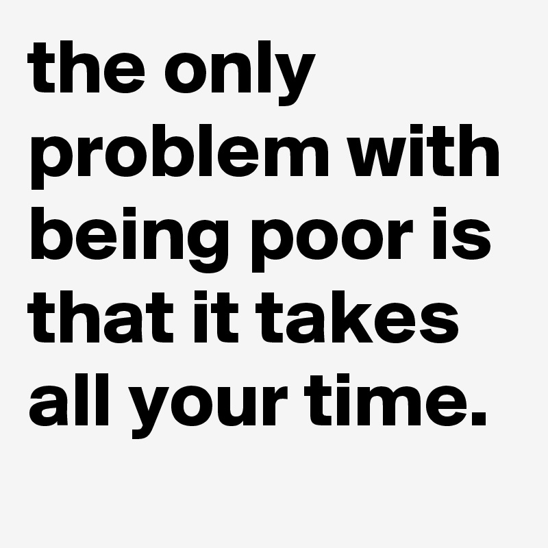 the only problem with being poor is that it takes all your time.