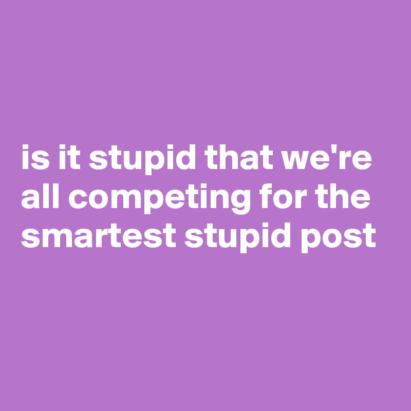 


is it stupid that we're all competing for the smartest stupid post


