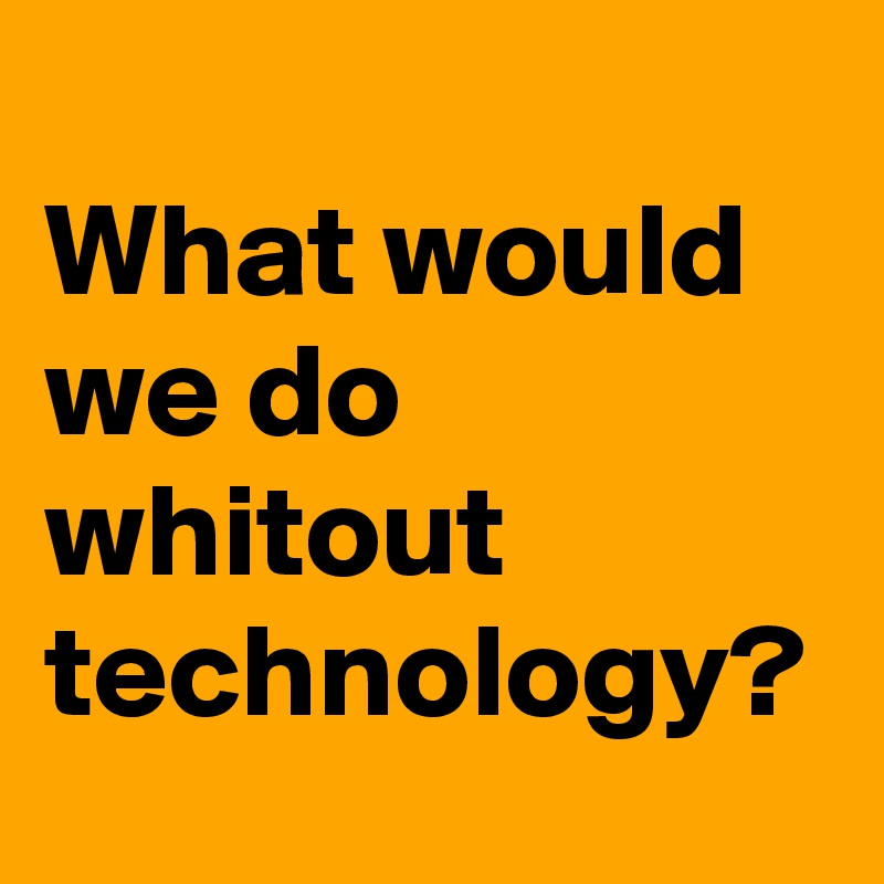 
What would we do whitout technology?