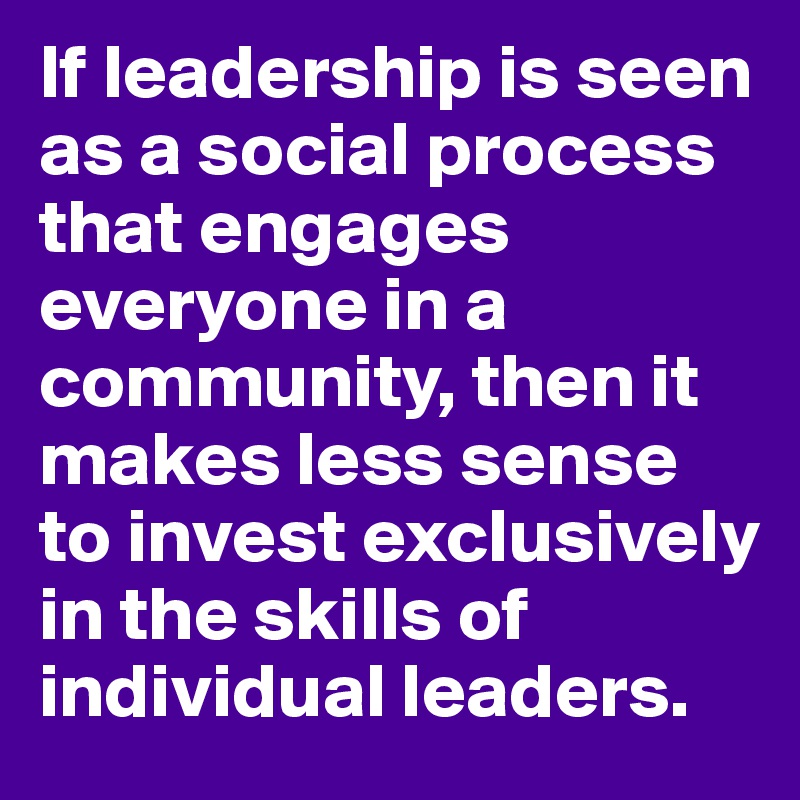 If leadership is seen as a social process that engages everyone in a community, then it makes less sense to invest exclusively in the skills of individual leaders.