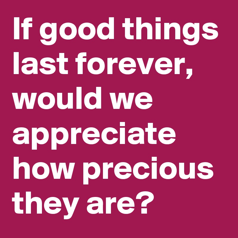 If good things last forever, would we appreciate how precious they are?