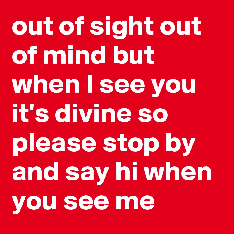 out of sight out of mind but when I see you it's divine so please stop by and say hi when you see me