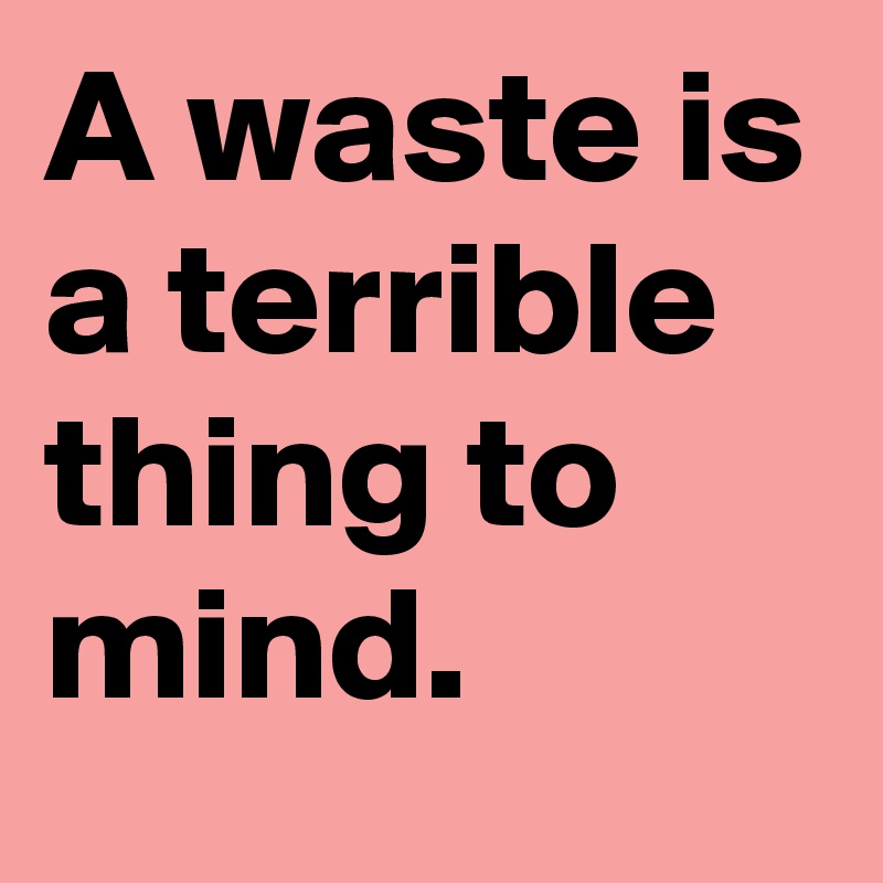 A waste is a terrible thing to mind.