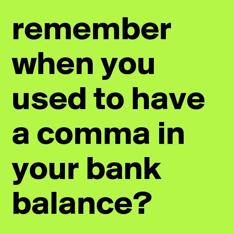 remember when you  used to have a comma in your bank balance?