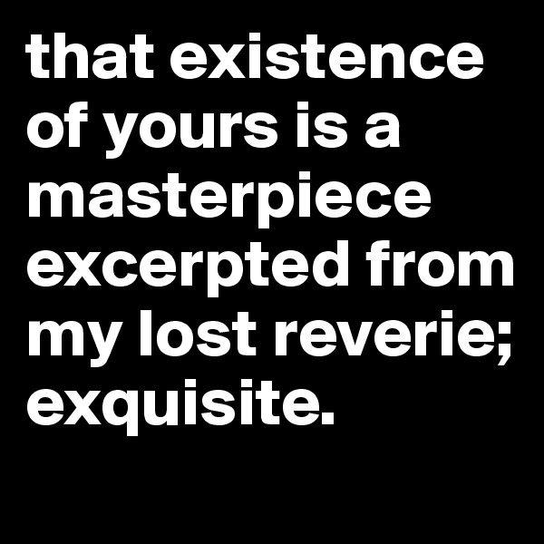 that existence of yours is a   masterpiece excerpted from my lost reverie; exquisite. 