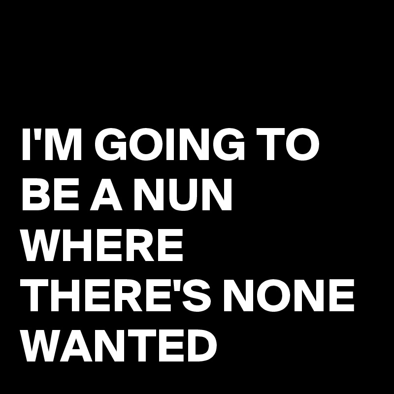 

I'M GOING TO BE A NUN WHERE THERE'S NONE WANTED