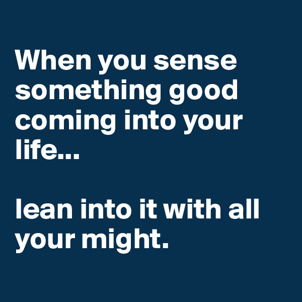 
When you sense something good coming into your life...

lean into it with all your might. 
