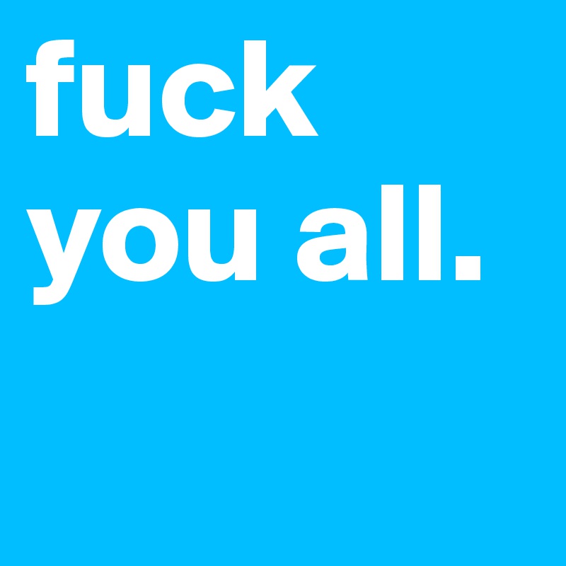 fuck you all.