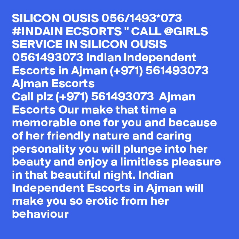 SILICON OUSIS 056/1493*073 #INDAIN ECSORTS " CALL @GIRLS SERVICE IN SILICON OUSIS 0561493073 Indian Independent Escorts in Ajman (+971) 561493073  Ajman Escorts
Call plz (+971) 561493073  Ajman Escorts Our make that time a memorable one for you and because of her friendly nature and caring personality you will plunge into her beauty and enjoy a limitless pleasure in that beautiful night. Indian Independent Escorts in Ajman will make you so erotic from her behaviour 