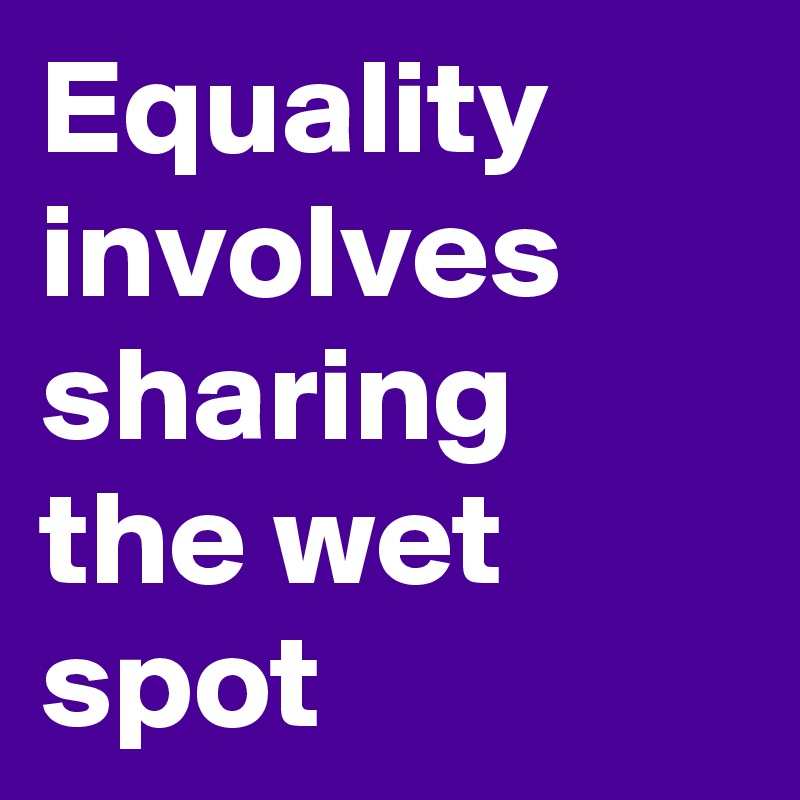 Equality involves sharing the wet spot