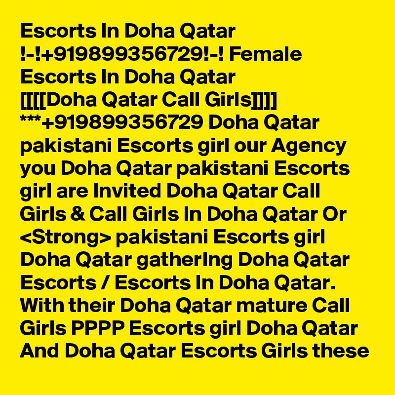 Escorts In Doha Qatar !-!+919899356729!-! Female Escorts In Doha Qatar
[[[[Doha Qatar Call Girls]]]] ***+919899356729 Doha Qatar pakistani Escorts girl our Agency you Doha Qatar pakistani Escorts girl are Invited Doha Qatar Call Girls & Call Girls In Doha Qatar Or <Strong> pakistani Escorts girl Doha Qatar gatherIng Doha Qatar Escorts / Escorts In Doha Qatar. With their Doha Qatar mature Call Girls PPPP Escorts girl Doha Qatar And Doha Qatar Escorts Girls these