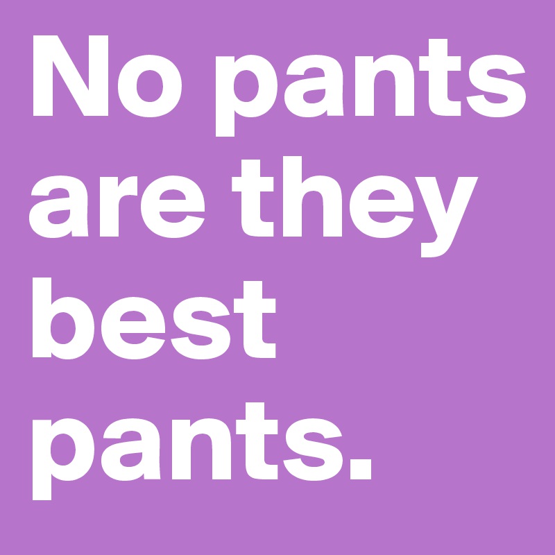 No pants are they best pants.