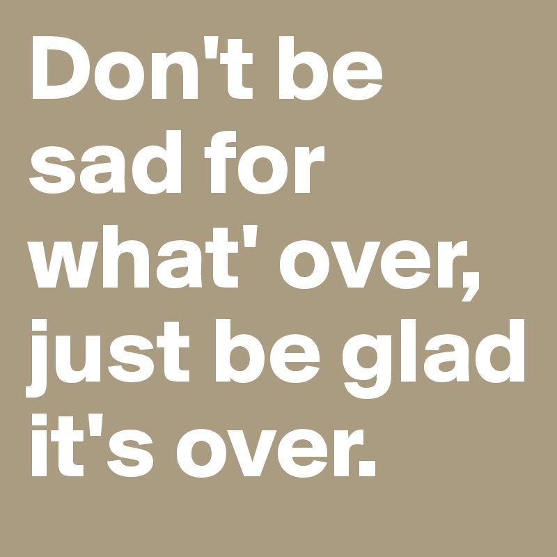 Don't be sad for what' over, just be glad it's over. 