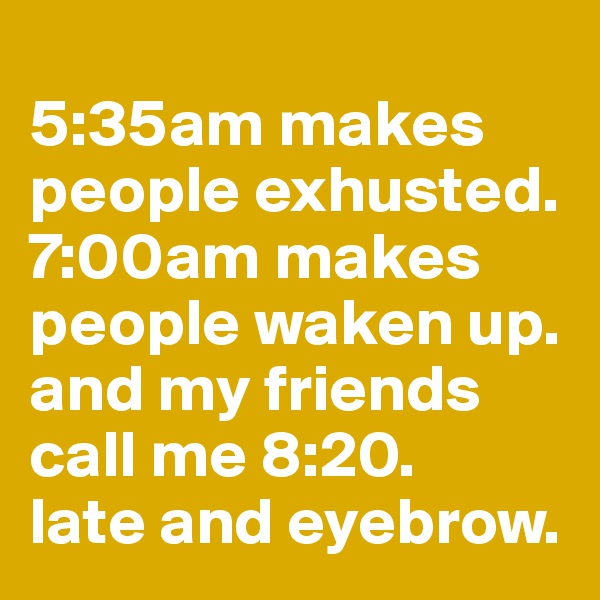 
5:35am makes people exhusted. 7:00am makes people waken up. and my friends call me 8:20. 
late and eyebrow. 