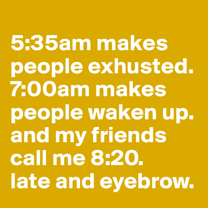 
5:35am makes people exhusted. 7:00am makes people waken up. and my friends call me 8:20. 
late and eyebrow. 