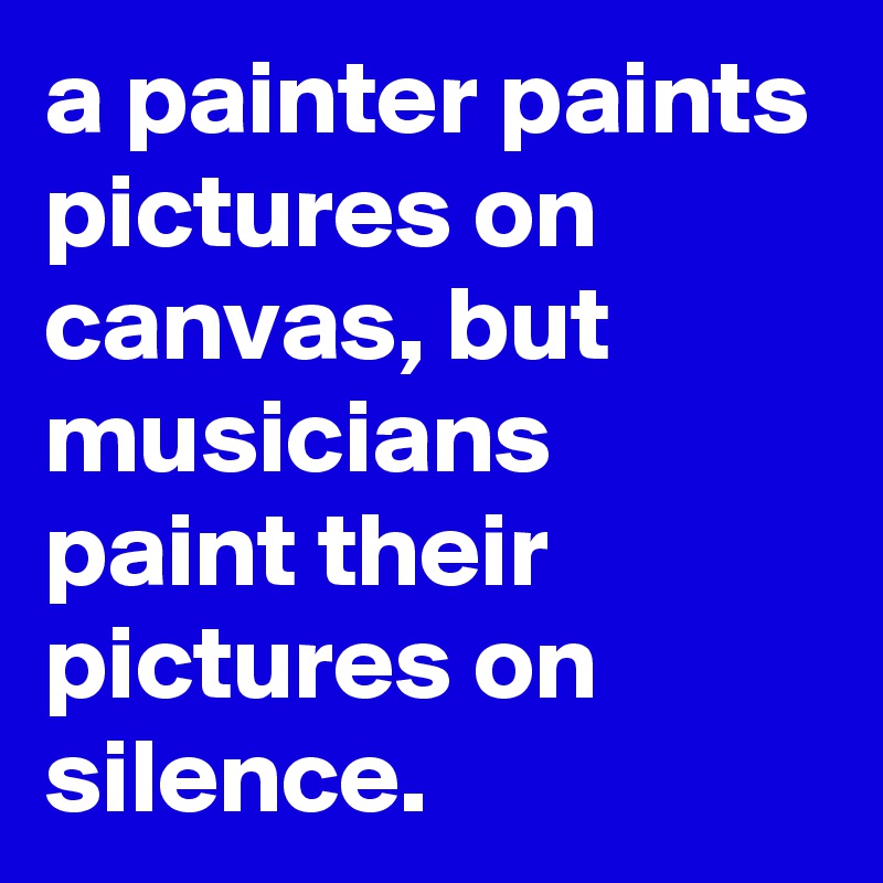 a painter paints pictures on canvas, but musicians paint their pictures on silence.