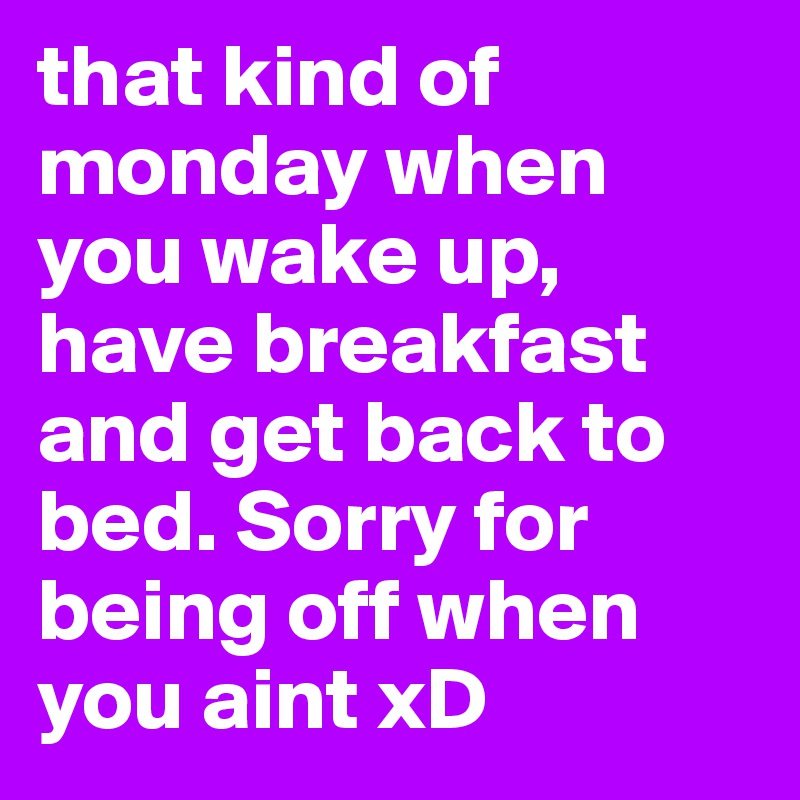that kind of monday when you wake up, have breakfast and get back to bed. Sorry for being off when you aint xD