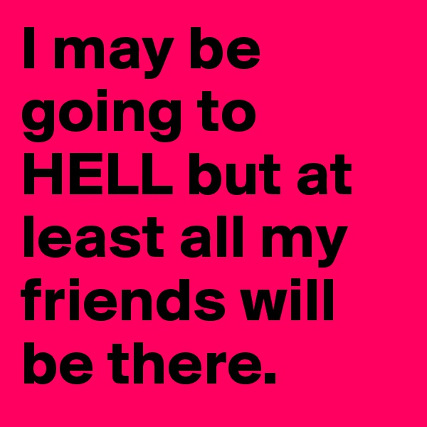 I may be going to HELL but at least all my friends will be there.
