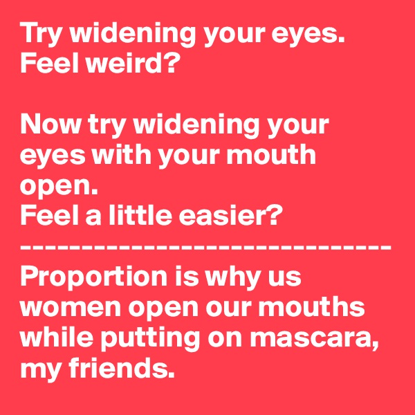Try widening your eyes. 
Feel weird?

Now try widening your eyes with your mouth open. 
Feel a little easier?
------------------------------
Proportion is why us women open our mouths while putting on mascara, my friends. 