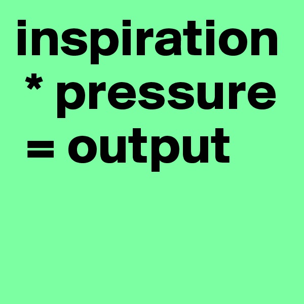 inspiration
 * pressure
 = output

