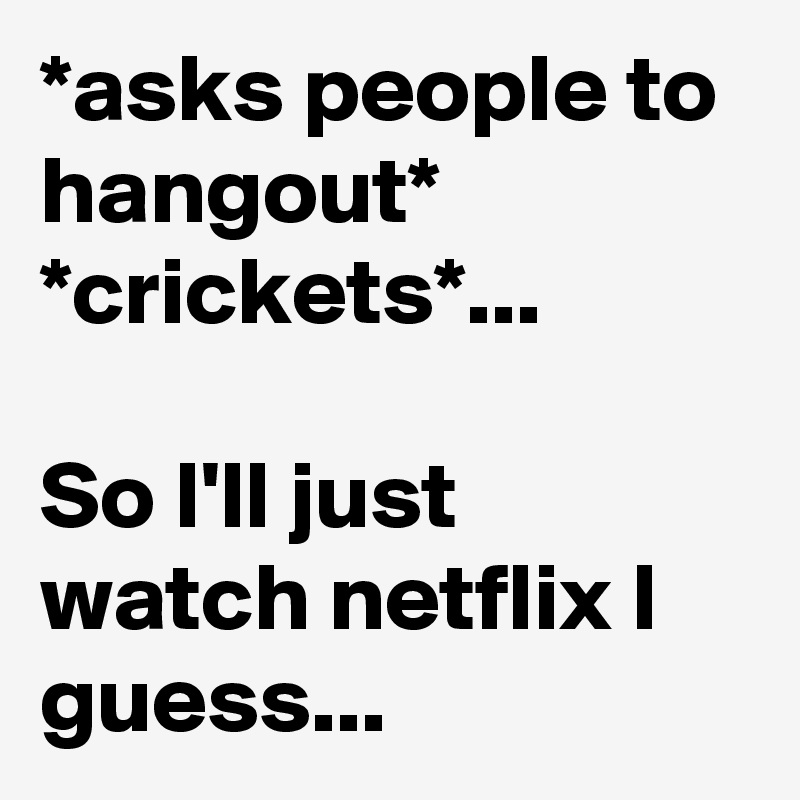 *asks people to hangout*
*crickets*...

So I'll just watch netflix I guess...