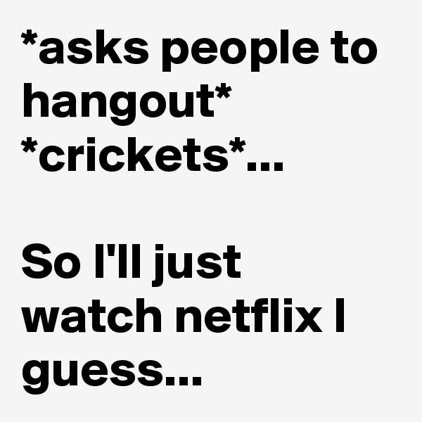 *asks people to hangout*
*crickets*...

So I'll just watch netflix I guess...