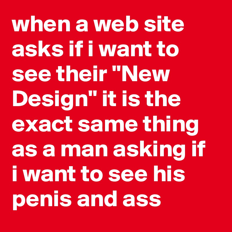when a web site asks if i want to see their "New Design" it is the exact same thing as a man asking if i want to see his penis and ass