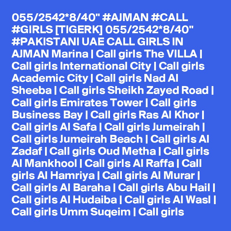 055/2542*8/40" #AJMAN #CALL #GIRLS [TIGERK] 055/2542*8/40" #PAKISTANI UAE CALL GIRLS IN AJMAN Marina | Call girls The VILLA | Call girls International City | Call girls Academic City | Call girls Nad Al Sheeba | Call girls Sheikh Zayed Road | Call girls Emirates Tower | Call girls Business Bay | Call girls Ras Al Khor | Call girls Al Safa | Call girls Jumeirah | Call girls Jumeirah Beach | Call girls Al Zadaf | Call girls Oud Metha | Call girls Al Mankhool | Call girls Al Raffa | Call girls Al Hamriya | Call girls Al Murar | Call girls Al Baraha | Call girls Abu Hail | Call girls Al Hudaiba | Call girls Al Wasl | Call girls Umm Suqeim | Call girls