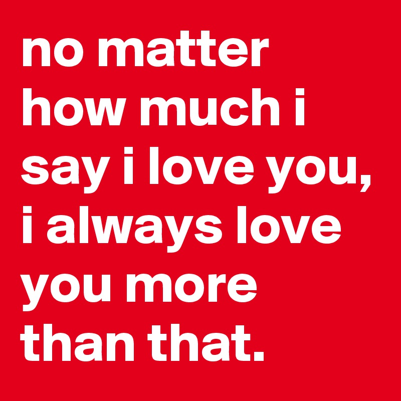 no matter how much i say i love you, i always love you more than that.