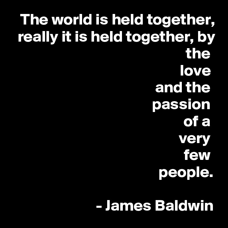 The world is held together, really it is held together, by the 
love 
and the 
passion 
of a 
very 
few 
people.

- James Baldwin