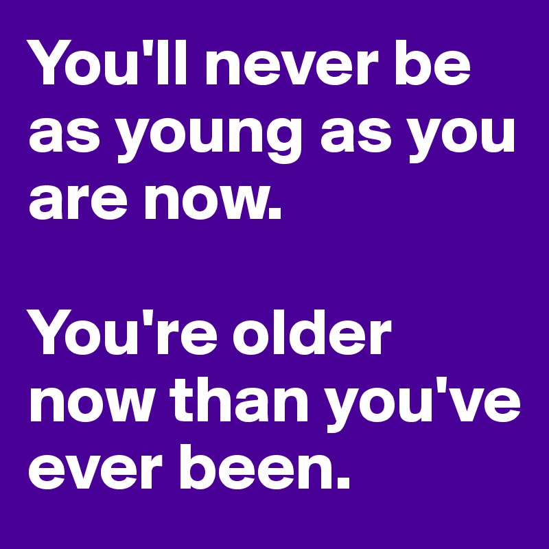 You'll never be as young as you are now.

You're older now than you've ever been. 