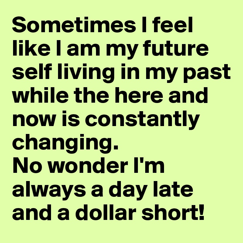 Sometimes I feel like I am my future self living in my past while the here and now is constantly changing.  
No wonder I'm always a day late and a dollar short! 