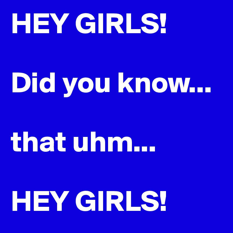 HEY GIRLS! 

Did you know...

that uhm...

HEY GIRLS!