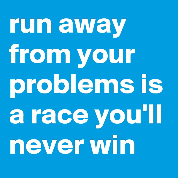 run away from your problems is a race you'll never win