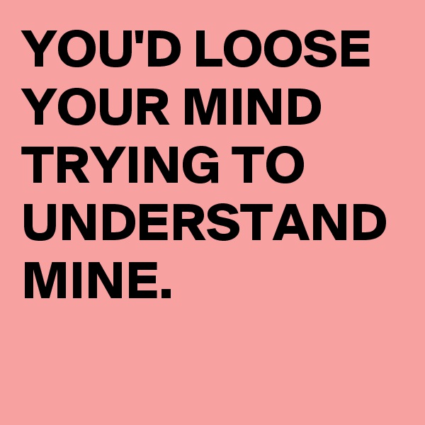 YOU'D LOOSE YOUR MIND TRYING TO UNDERSTAND MINE.