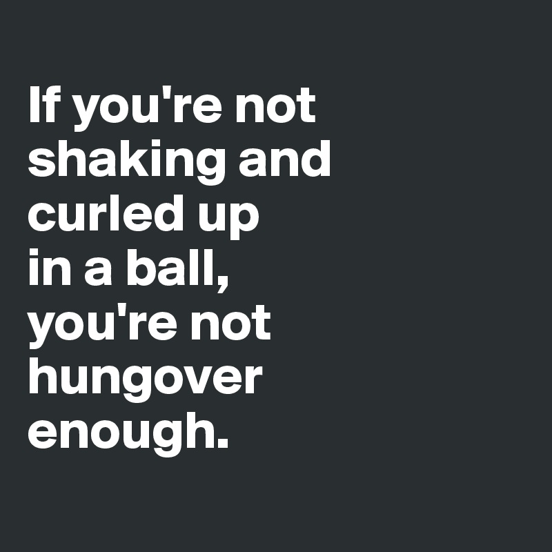 
If you're not shaking and
curled up 
in a ball, 
you're not 
hungover 
enough.
