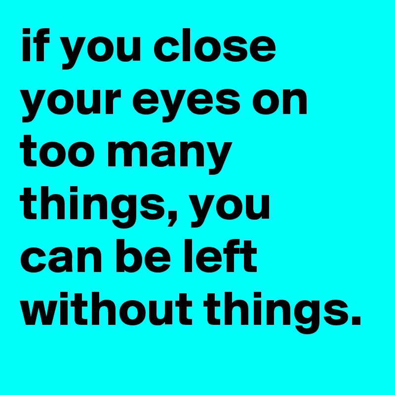 if you close your eyes on too many things, you can be left without things.
