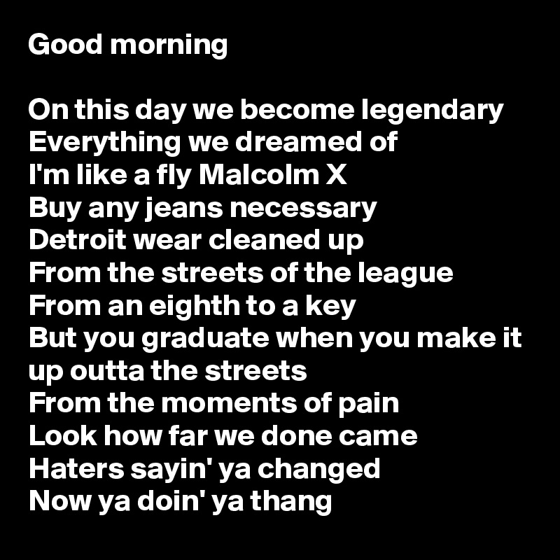 Good morning

On this day we become legendary
Everything we dreamed of
I'm like a fly Malcolm X
Buy any jeans necessary
Detroit wear cleaned up
From the streets of the league
From an eighth to a key
But you graduate when you make it up outta the streets
From the moments of pain
Look how far we done came
Haters sayin' ya changed
Now ya doin' ya thang