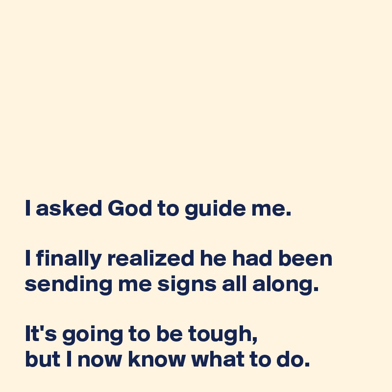 
 



 

 I asked God to guide me.

 I finally realized he had been
 sending me signs all along.

 It's going to be tough,
 but I now know what to do.