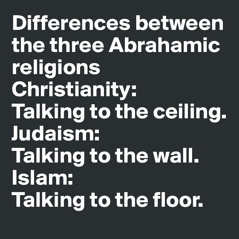 Differences between the three Abrahamic religions
Christianity:
Talking to the ceiling.
Judaism:
Talking to the wall.
Islam:
Talking to the floor.