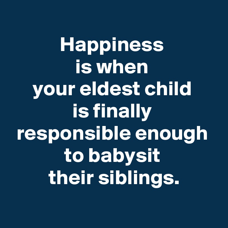 
 Happiness 
 is when 
 your eldest child 
 is finally 
 responsible enough 
 to babysit 
 their siblings.
