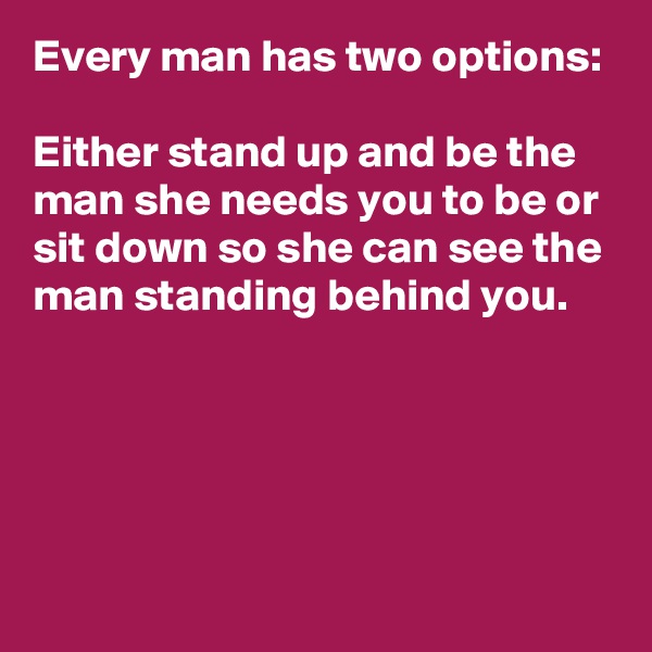 Every man has two options:

Either stand up and be the man she needs you to be or sit down so she can see the man standing behind you.



