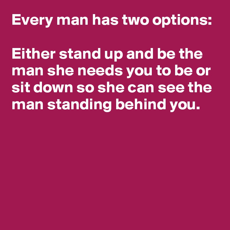 Every man has two options:

Either stand up and be the man she needs you to be or sit down so she can see the man standing behind you.



