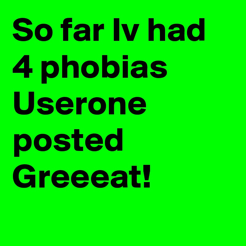 So far Iv had 4 phobias Userone posted 
Greeeat!
