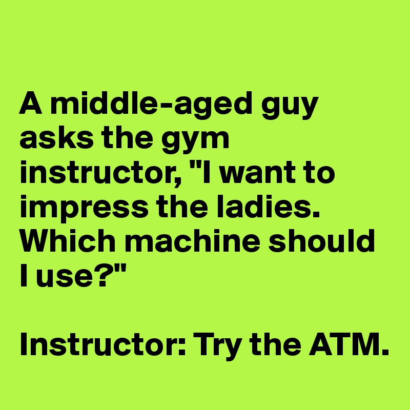 

A middle-aged guy asks the gym instructor, "I want to impress the ladies. Which machine should I use?" 

Instructor: Try the ATM.