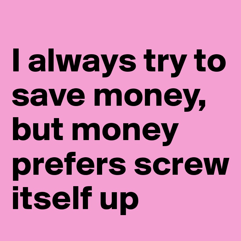 
I always try to save money, but money prefers screw itself up