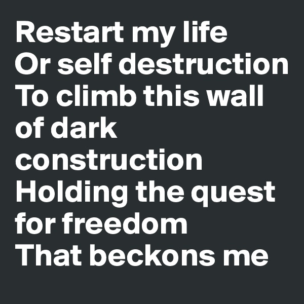 Restart my life
Or self destruction
To climb this wall of dark construction
Holding the quest for freedom 
That beckons me