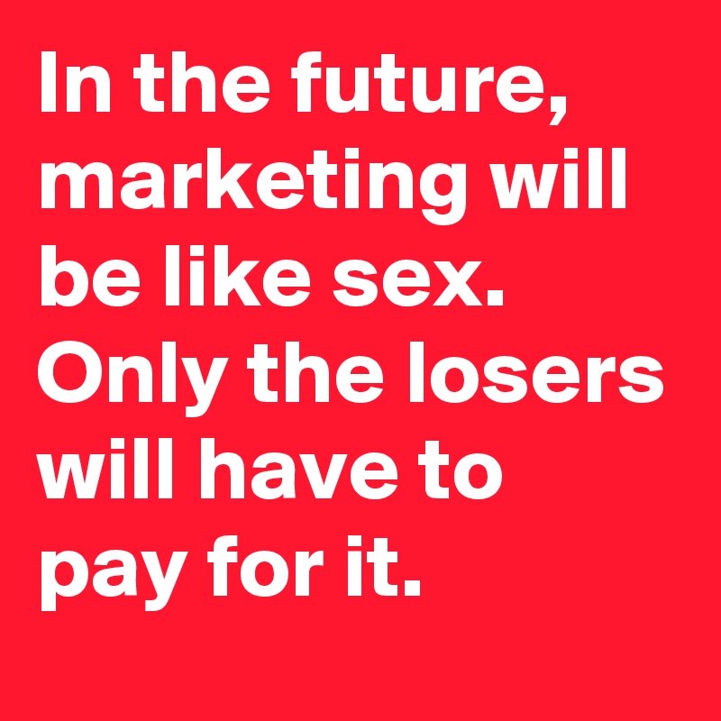 In the future, marketing will be like sex. Only the losers will have to pay for it.