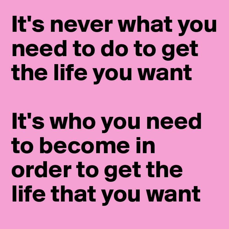 It's never what you need to do to get the life you want

It's who you need to become in order to get the life that you want